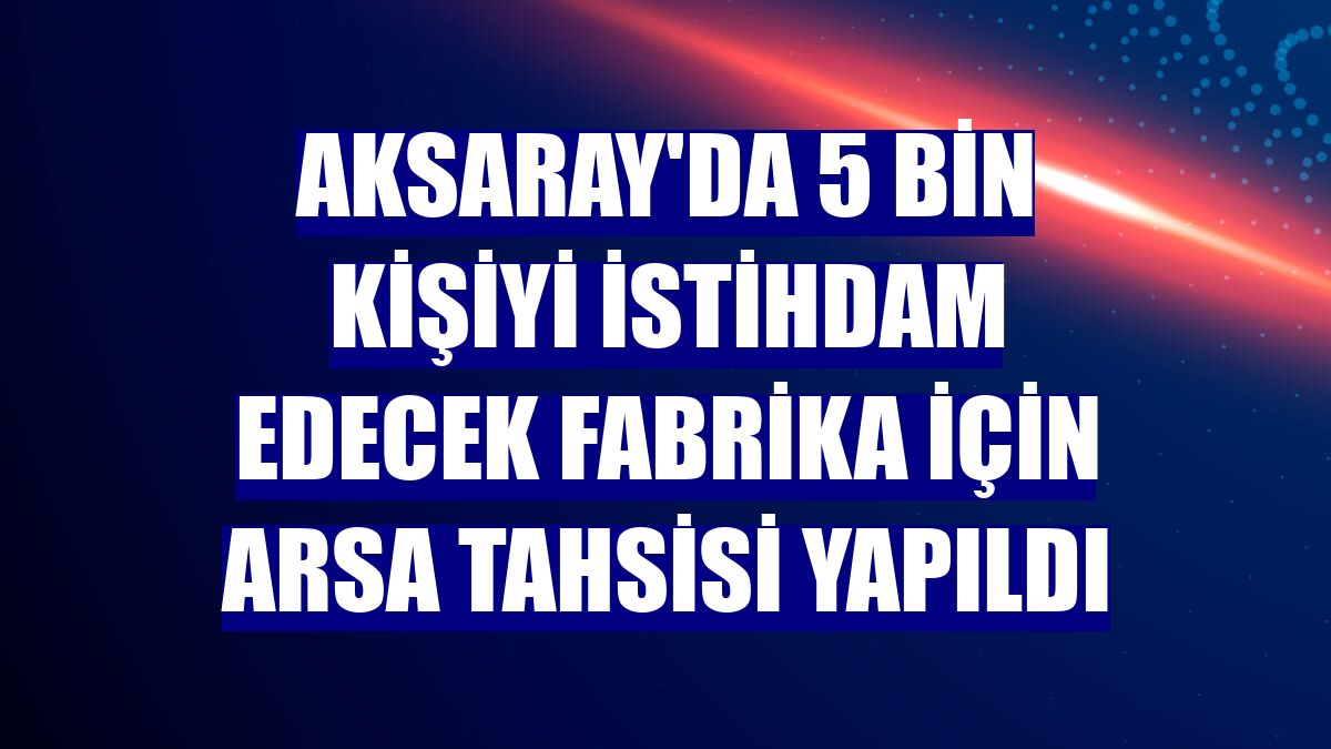 Aksaray'da 5 bin kişiyi istihdam edecek fabrika için arsa tahsisi yapıldı
