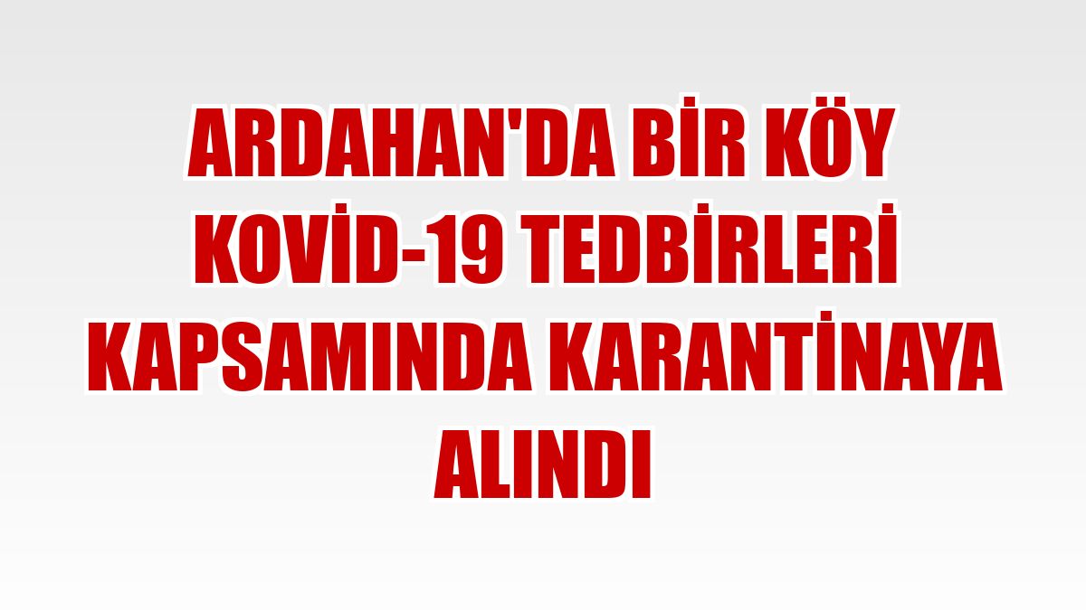 Ardahan'da bir köy Kovid-19 tedbirleri kapsamında karantinaya alındı