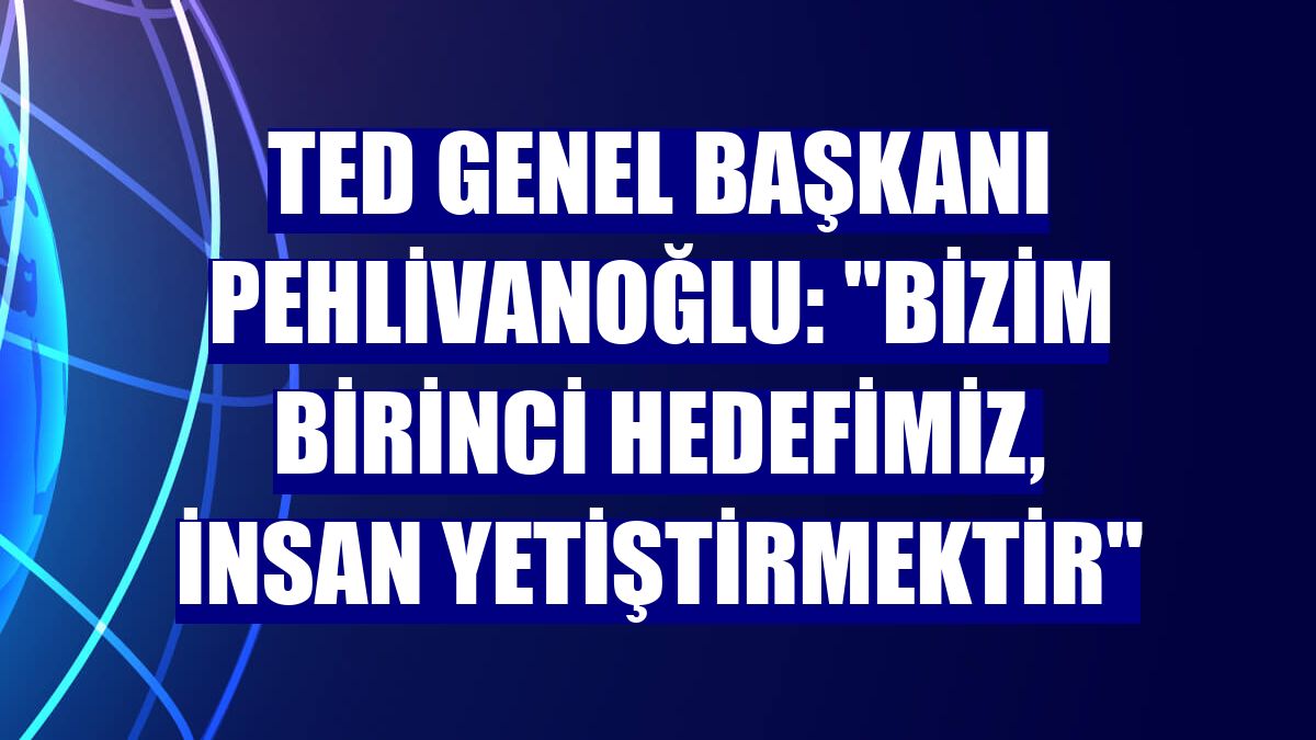 TED Genel Başkanı Pehlivanoğlu: "Bizim birinci hedefimiz, insan yetiştirmektir"