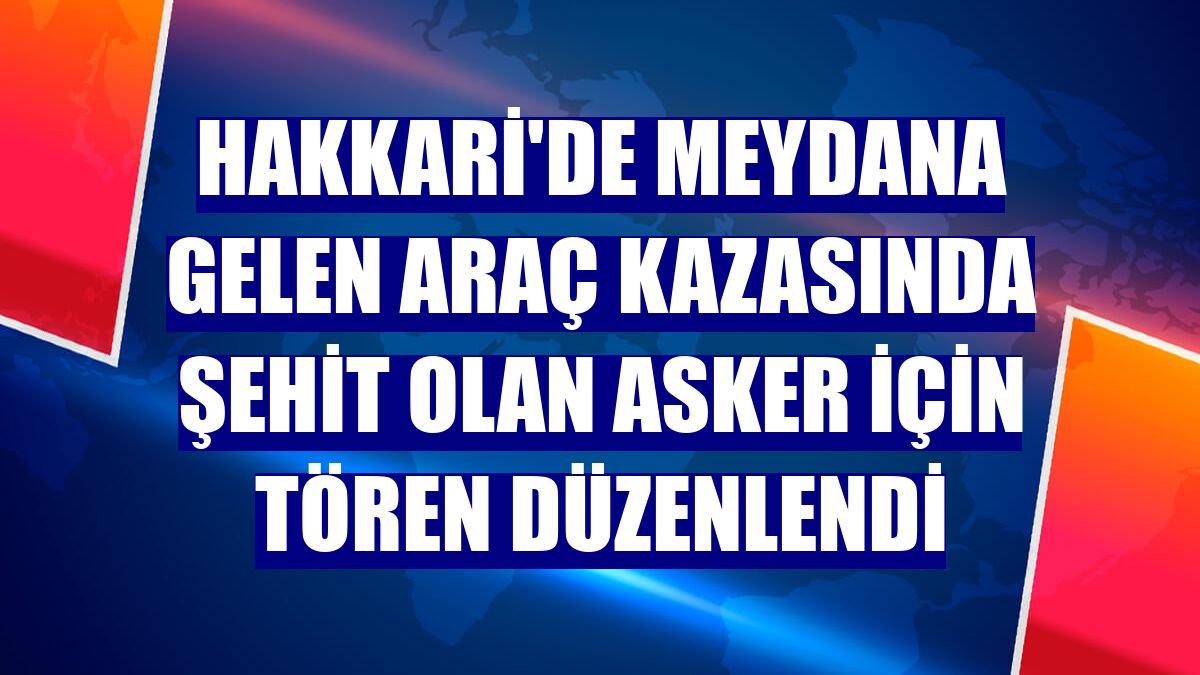 Hakkari'de meydana gelen araç kazasında şehit olan asker için tören düzenlendi