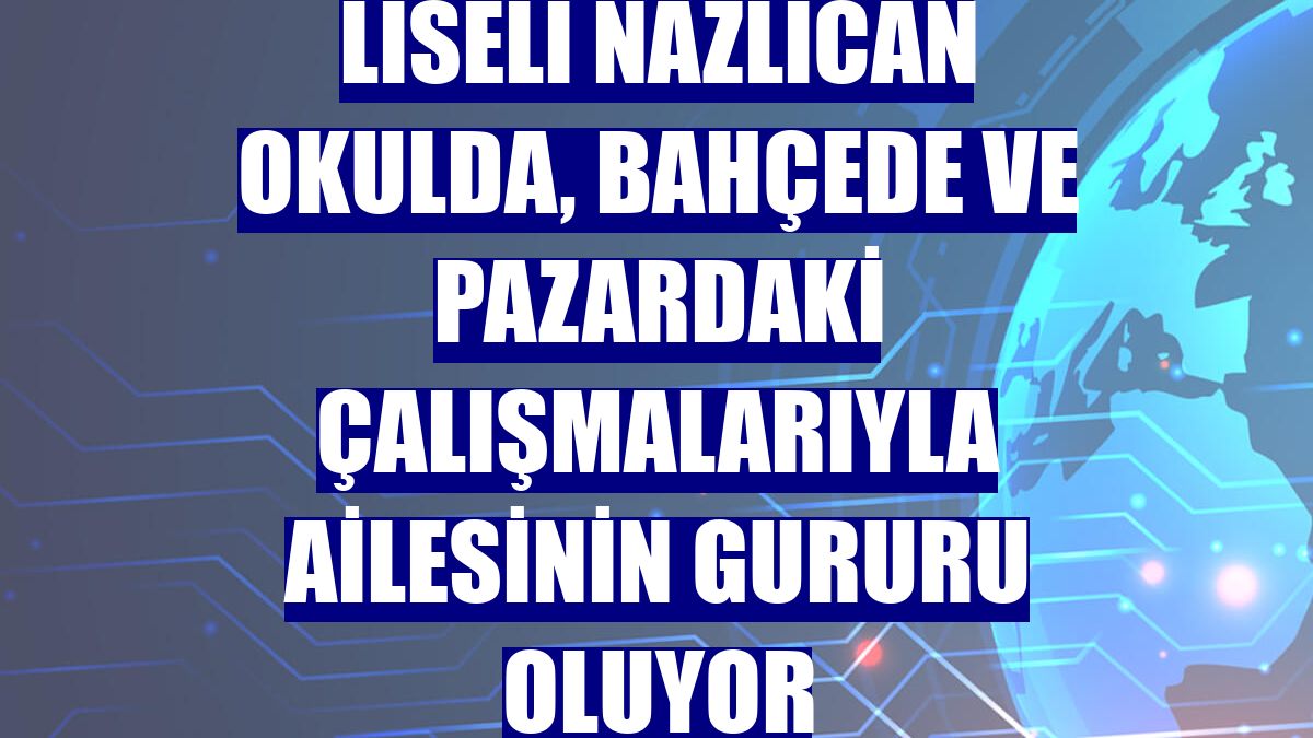 Liseli Nazlıcan okulda, bahçede ve pazardaki çalışmalarıyla ailesinin gururu oluyor