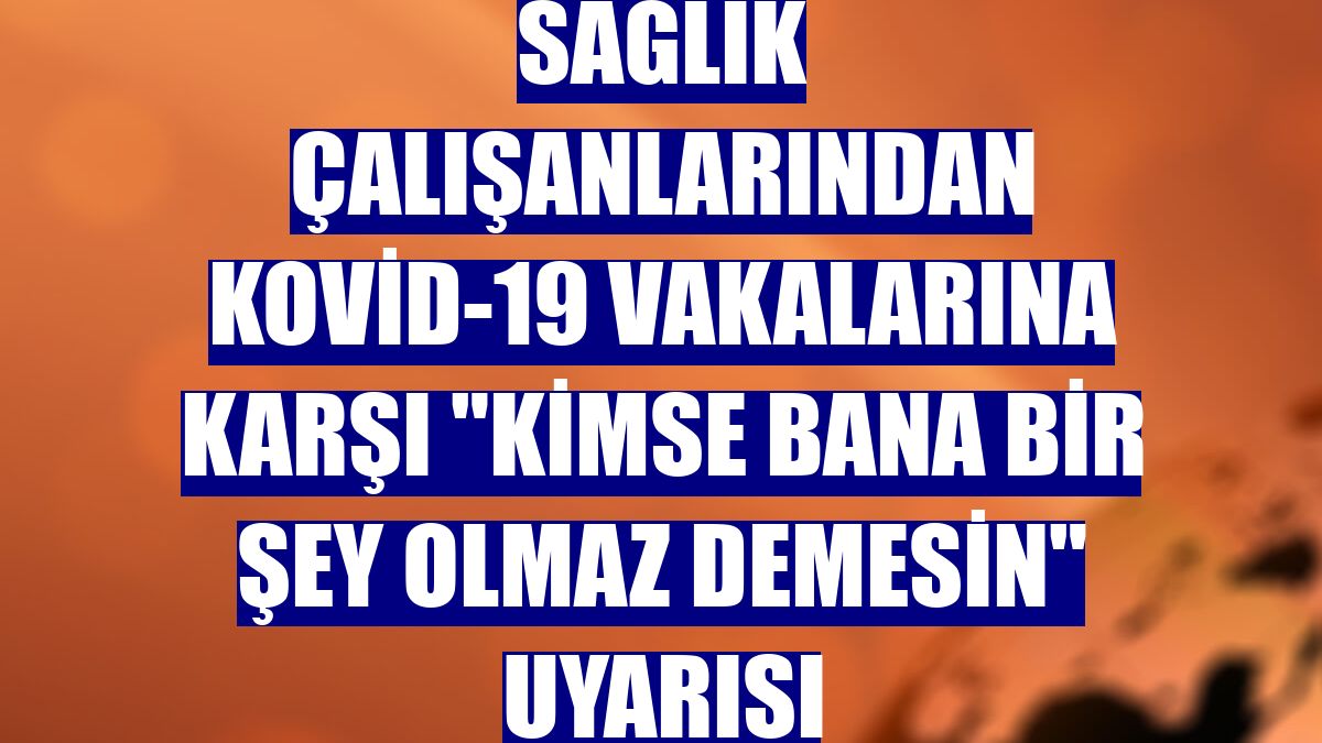 Sağlık çalışanlarından Kovid-19 vakalarına karşı "Kimse bana bir şey olmaz demesin" uyarısı