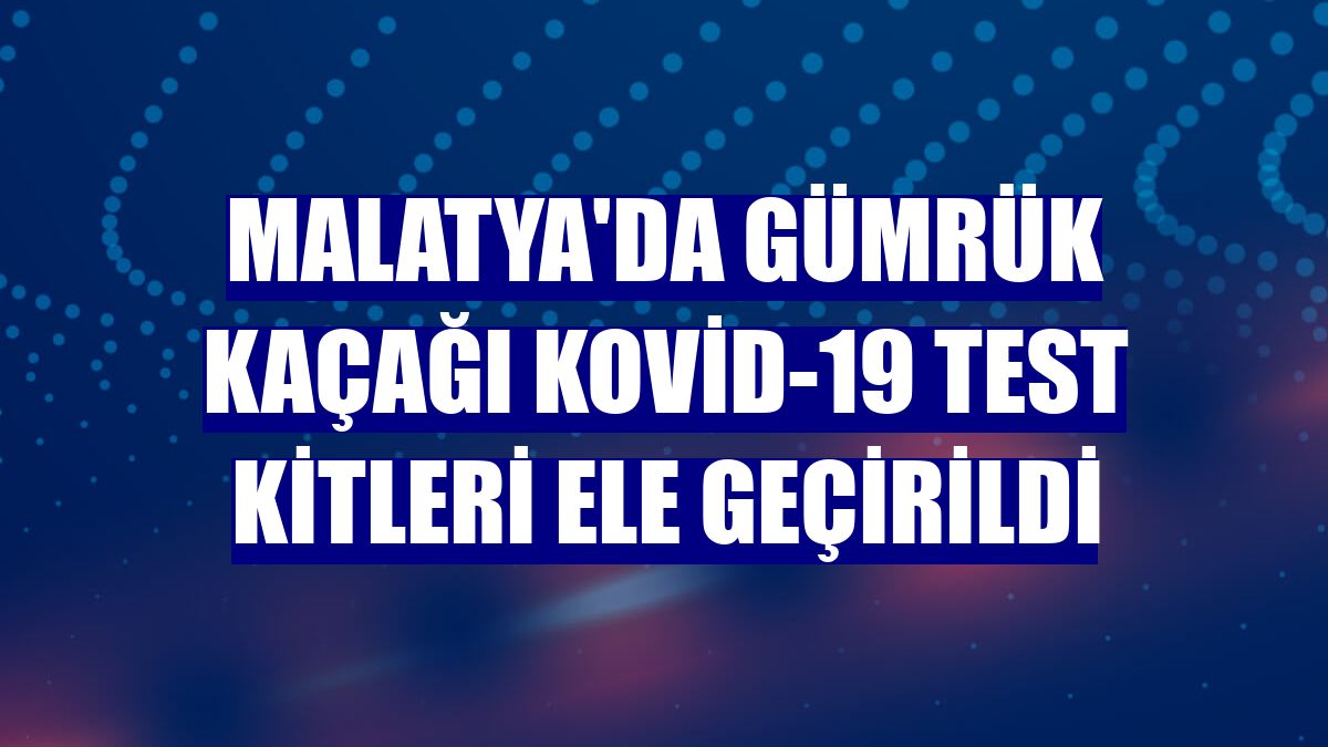 Malatya'da gümrük kaçağı Kovid-19 test kitleri ele geçirildi