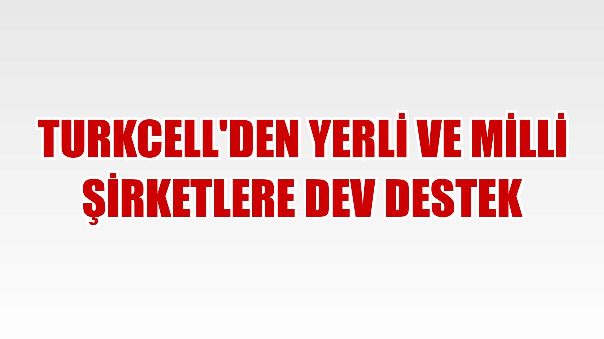Turkcell'den yerli ve milli şirketlere dev destek