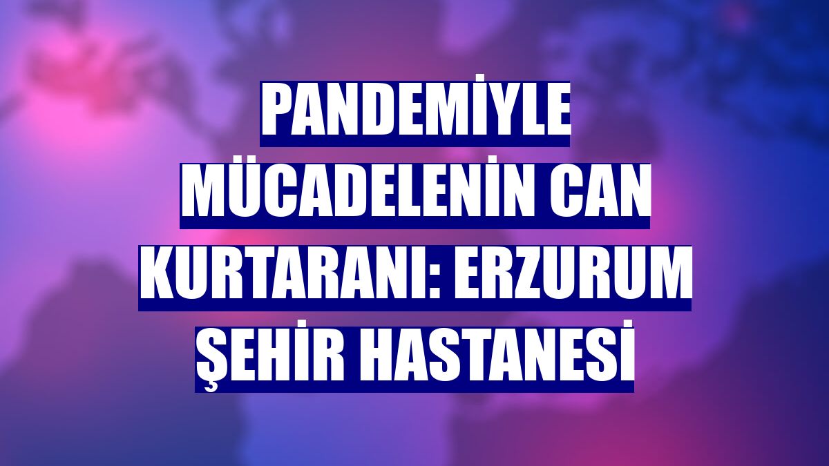 Pandemiyle mücadelenin can kurtaranı: Erzurum Şehir Hastanesi