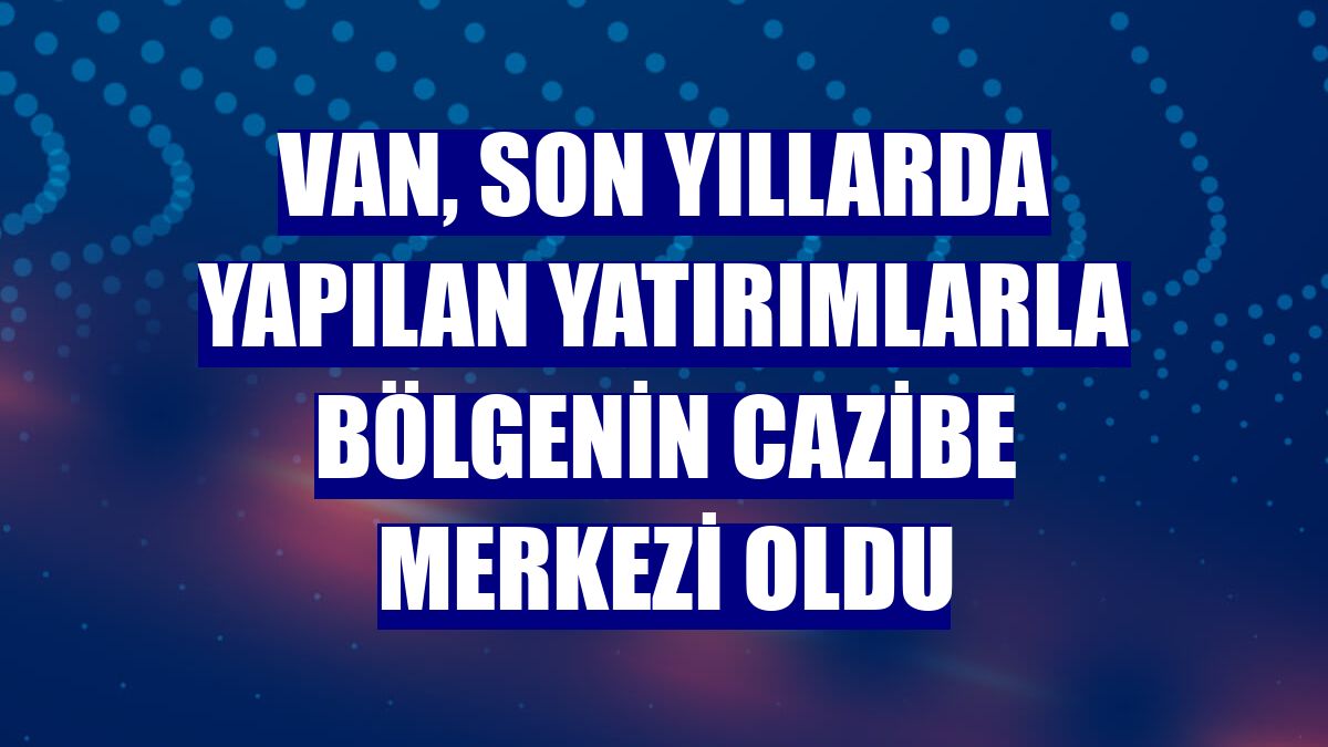 Van, son yıllarda yapılan yatırımlarla bölgenin cazibe merkezi oldu