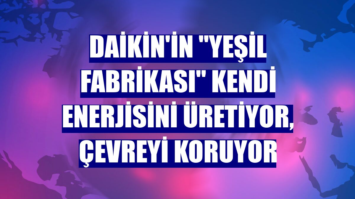 Daikin'in "yeşil fabrikası" kendi enerjisini üretiyor, çevreyi koruyor
