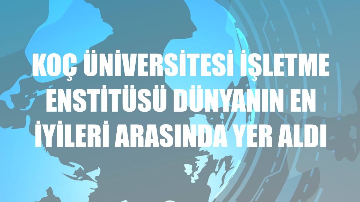 Koç Üniversitesi İşletme Enstitüsü dünyanın en iyileri arasında yer aldı