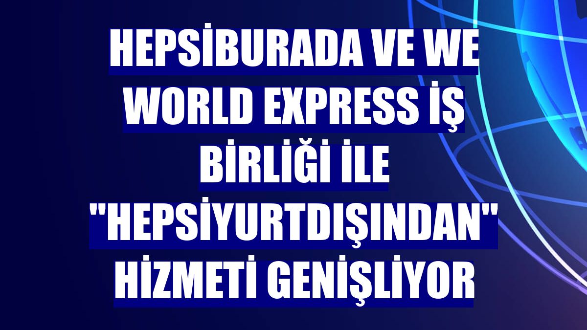 Hepsiburada ve We World Express iş birliği ile "Hepsiyurtdışından" hizmeti genişliyor