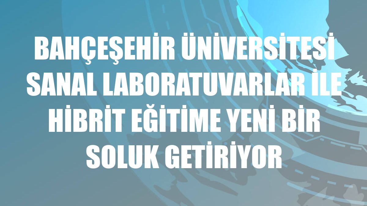 Bahçeşehir Üniversitesi sanal laboratuvarlar ile hibrit eğitime yeni bir soluk getiriyor