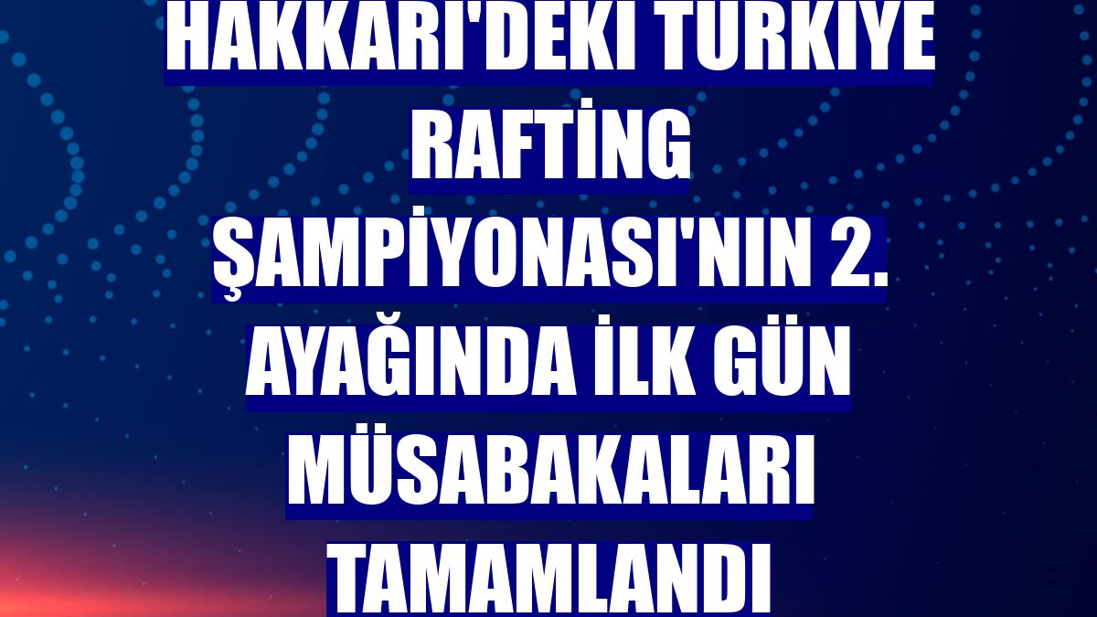 Hakkari'deki Türkiye Rafting Şampiyonası'nın 2. ayağında ilk gün müsabakaları tamamlandı
