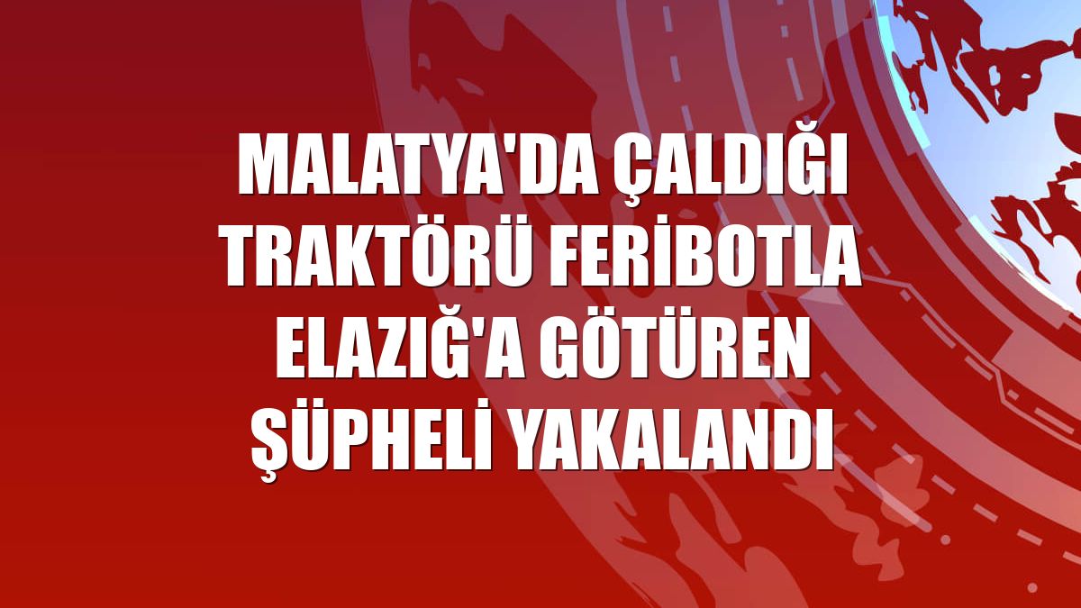 Malatya'da çaldığı traktörü feribotla Elazığ'a götüren şüpheli yakalandı