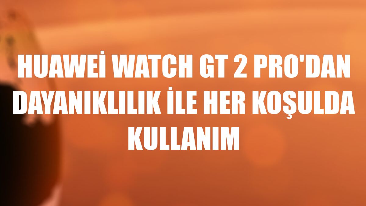 Huawei Watch GT 2 Pro'dan dayanıklılık ile her koşulda kullanım