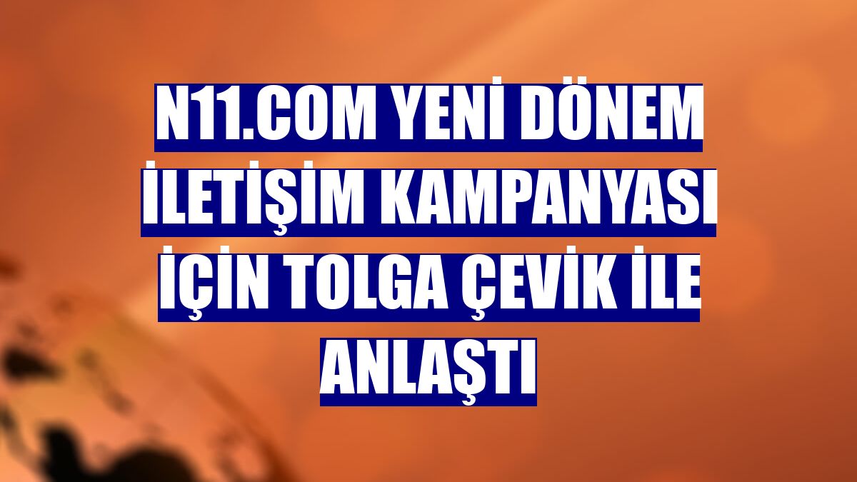 n11.com yeni dönem iletişim kampanyası için Tolga Çevik ile anlaştı