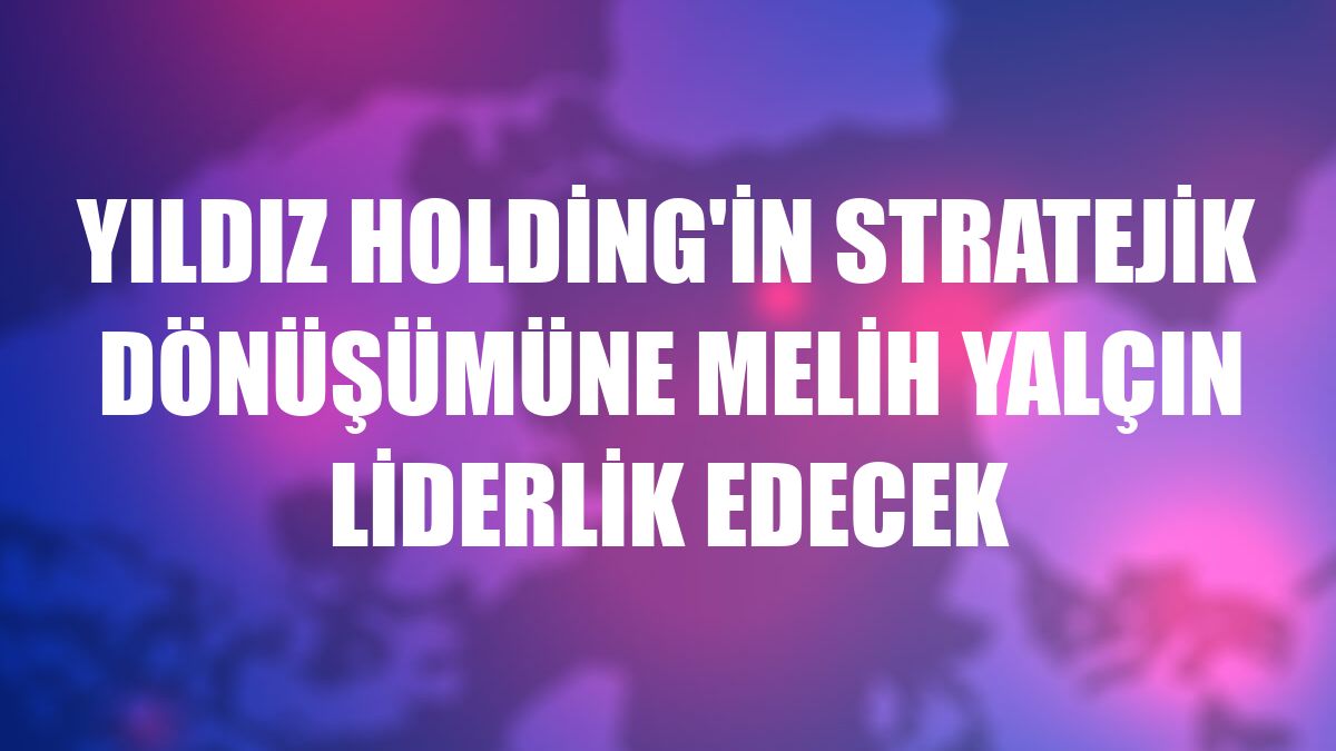Yıldız Holding'in stratejik dönüşümüne Melih Yalçın liderlik edecek
