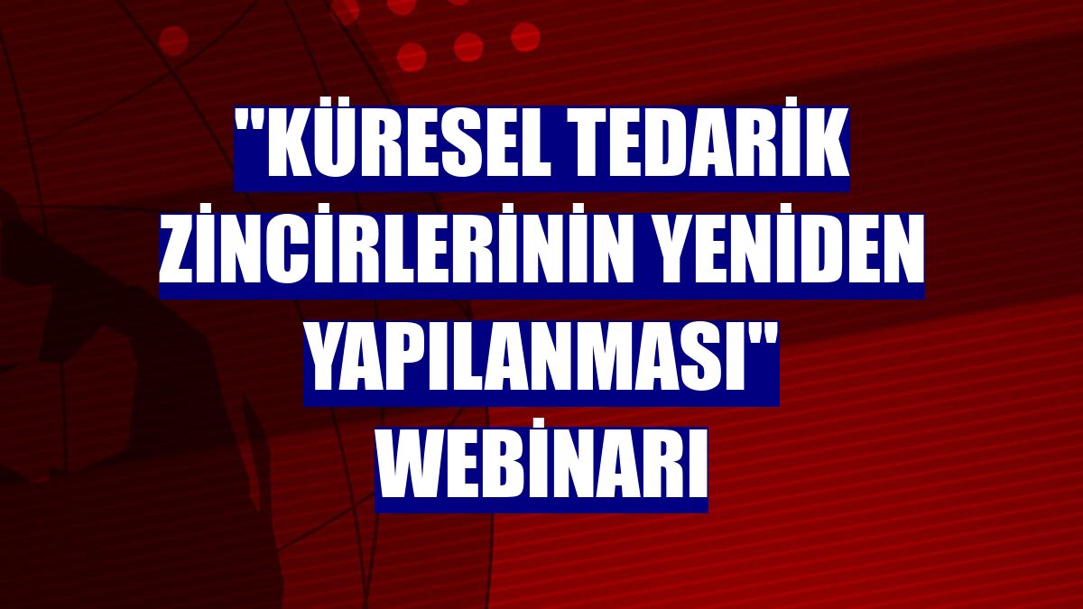 'Küresel Tedarik Zincirlerinin Yeniden Yapılanması' webinarı