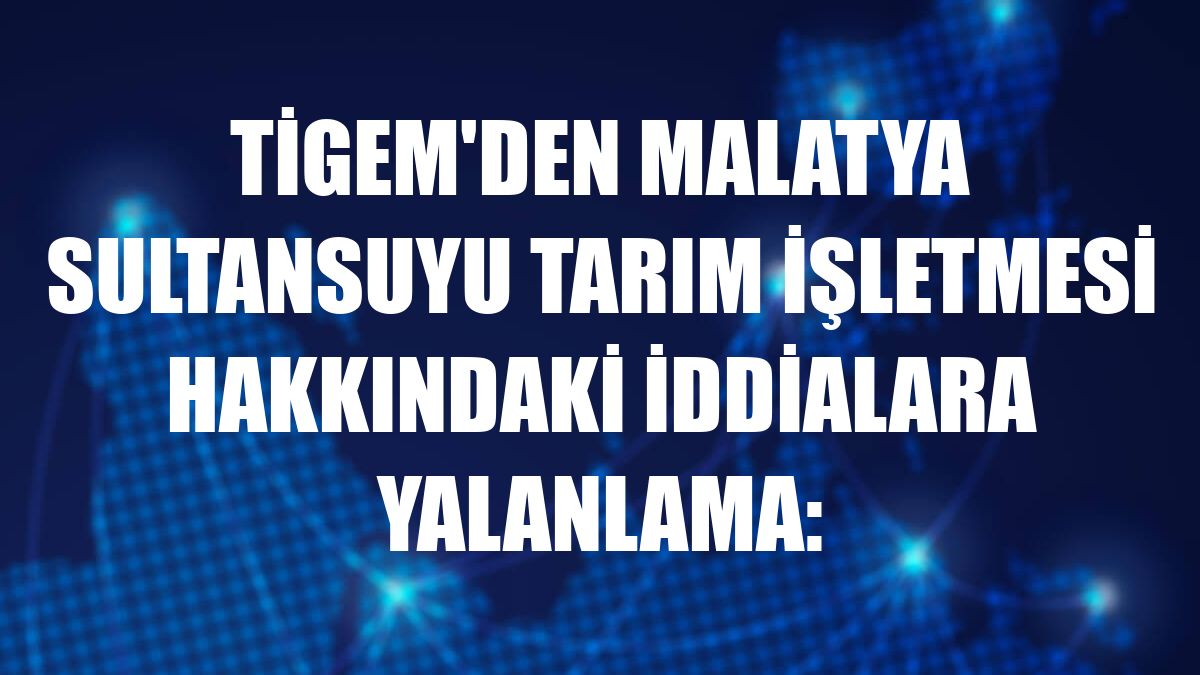 TİGEM'den Malatya Sultansuyu Tarım İşletmesi hakkındaki iddialara yalanlama: