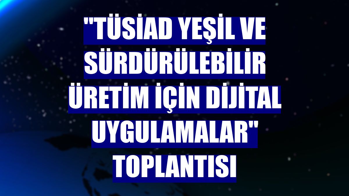 "TÜSİAD Yeşil ve Sürdürülebilir Üretim İçin Dijital Uygulamalar" toplantısı