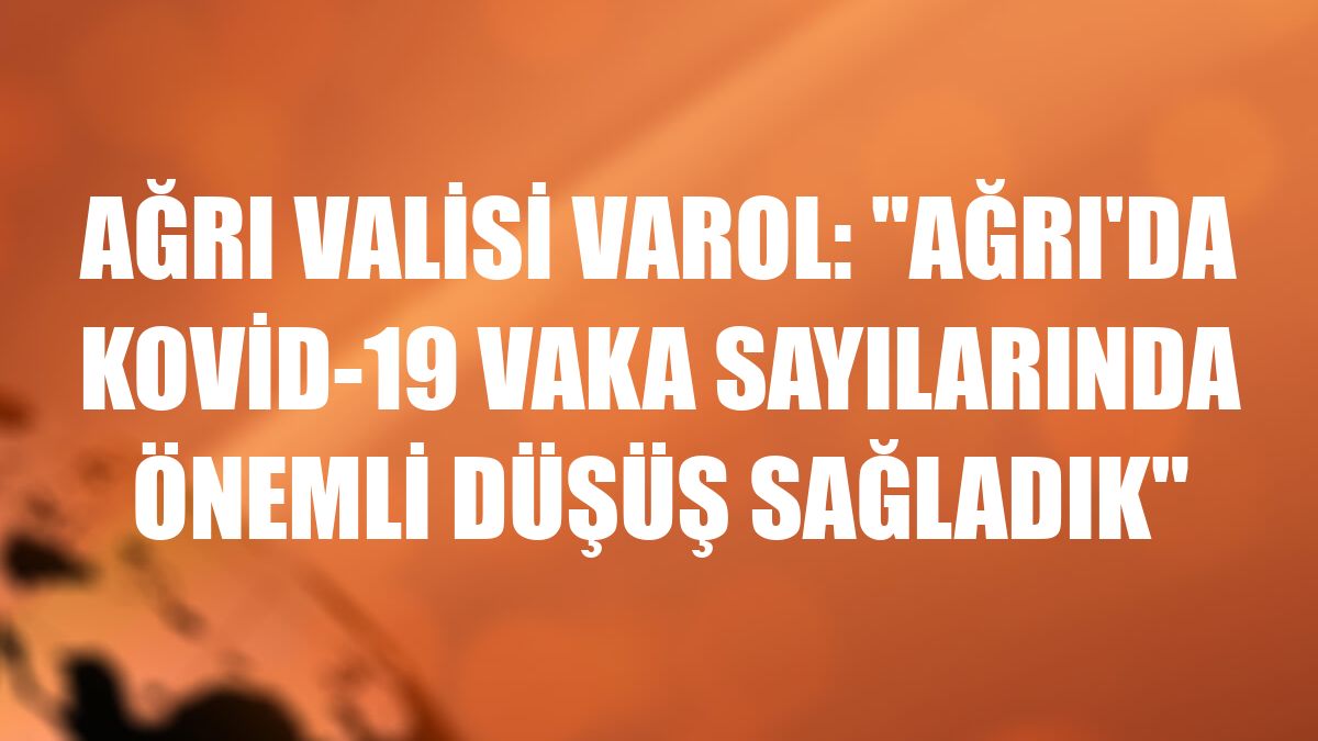 Ağrı Valisi Varol: 'Ağrı'da Kovid-19 vaka sayılarında önemli düşüş sağladık'