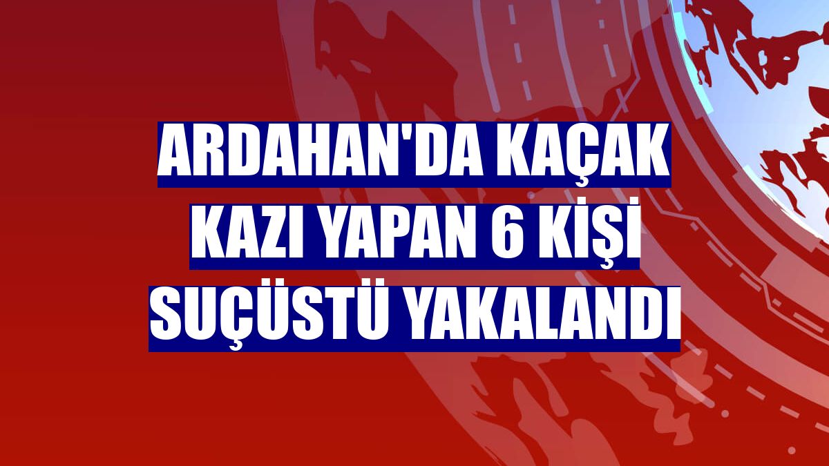 Ardahan'da kaçak kazı yapan 6 kişi suçüstü yakalandı