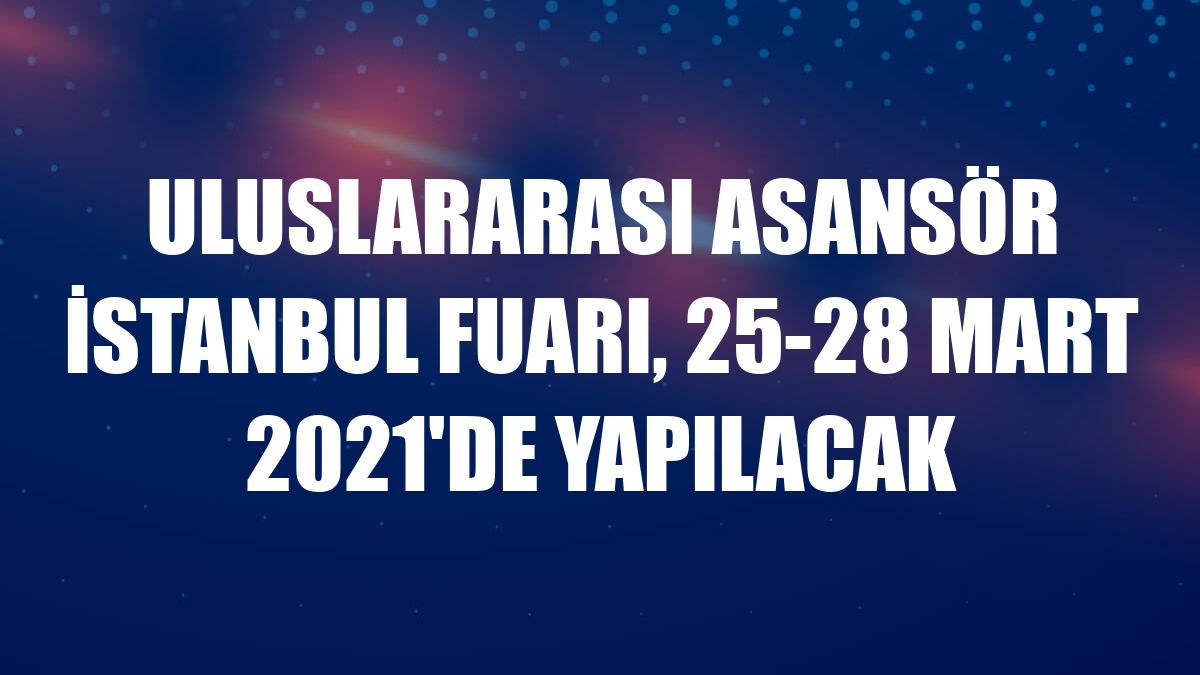 Uluslararası Asansör İstanbul Fuarı, 25-28 Mart 2021'de yapılacak