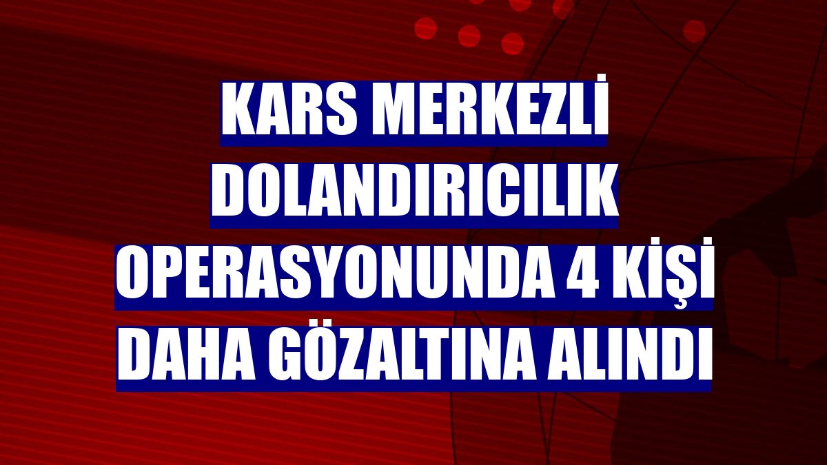 Kars merkezli dolandırıcılık operasyonunda 4 kişi daha gözaltına alındı