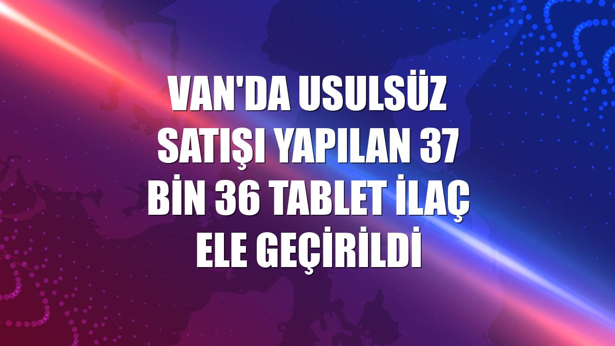 Van'da usulsüz satışı yapılan 37 bin 36 tablet ilaç ele geçirildi
