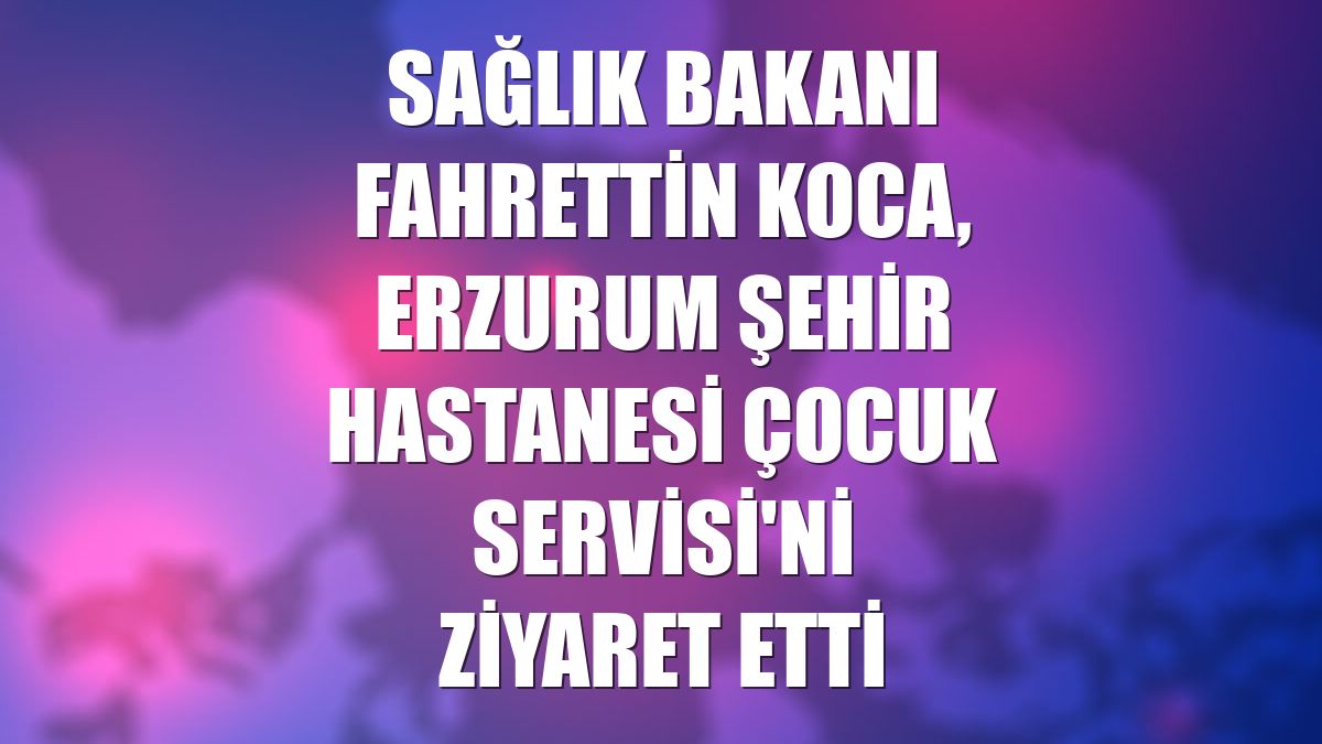 Sağlık Bakanı Fahrettin Koca, Erzurum Şehir Hastanesi Çocuk Servisi'ni ziyaret etti