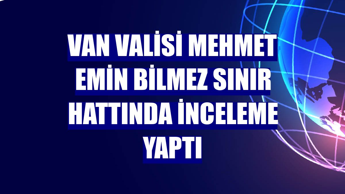 Van Valisi Mehmet Emin Bilmez sınır hattında inceleme yaptı