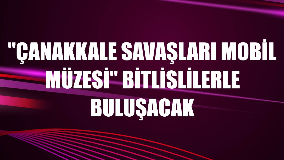 'Çanakkale Savaşları Mobil Müzesi' Bitlislilerle buluşacak