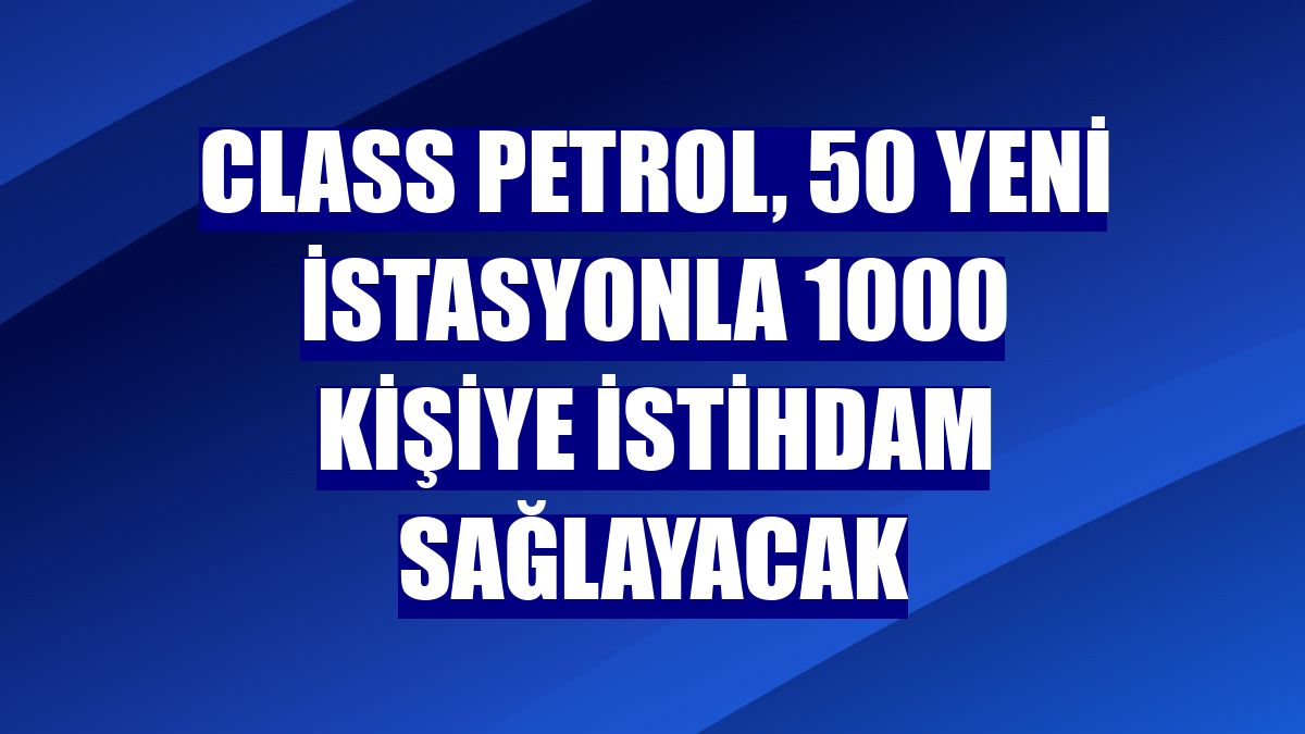 Class Petrol, 50 yeni istasyonla 1000 kişiye istihdam sağlayacak