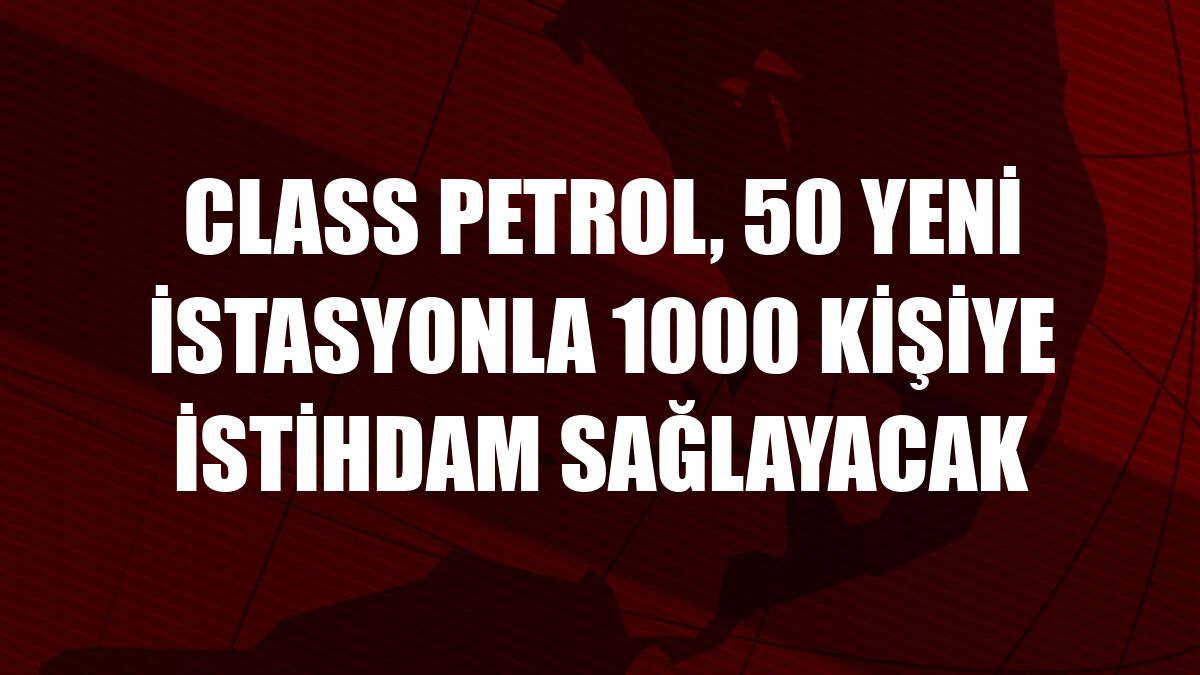 Class Petrol, 50 yeni istasyonla 1000 kişiye istihdam sağlayacak