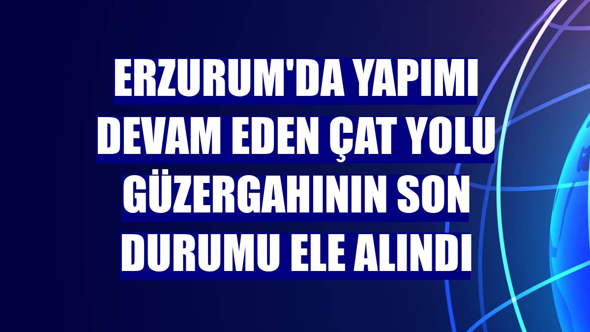 Erzurum'da yapımı devam eden Çat yolu güzergahının son durumu ele alındı