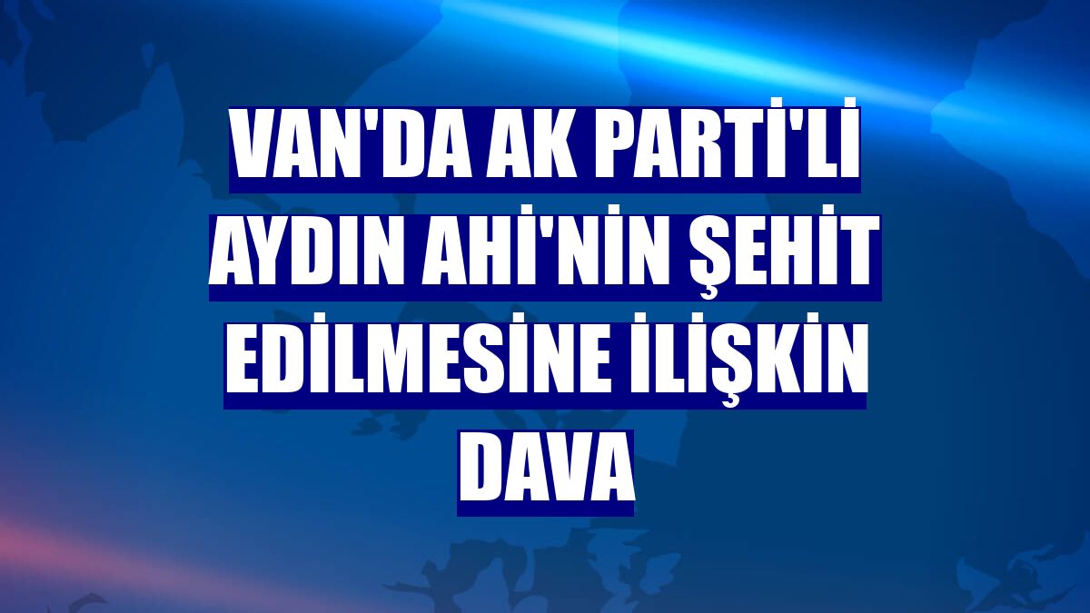 Van'da AK Parti'li Aydın Ahi'nin şehit edilmesine ilişkin dava