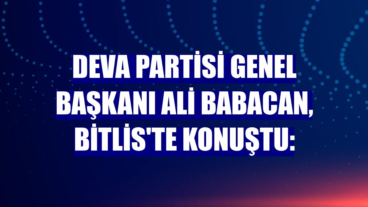 DEVA Partisi Genel Başkanı Ali Babacan, Bitlis'te konuştu: