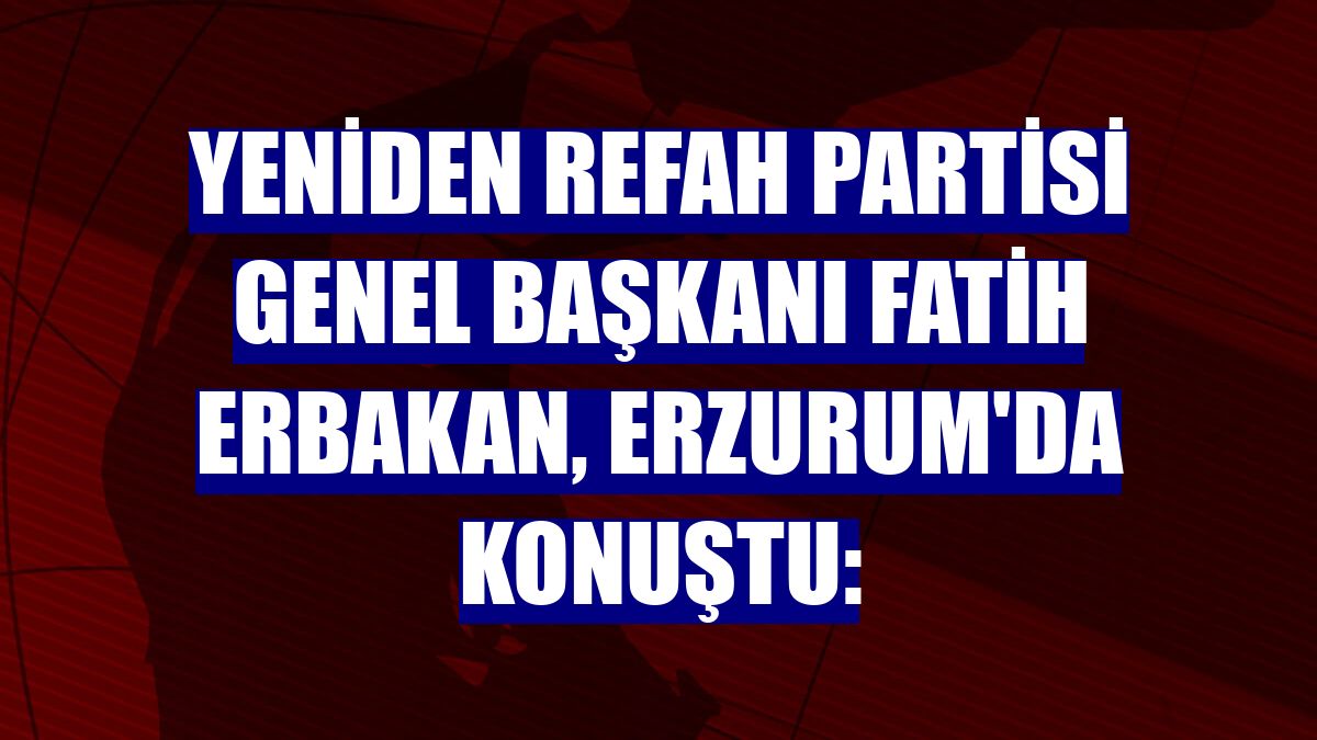 Yeniden Refah Partisi Genel Başkanı Fatih Erbakan, Erzurum'da konuştu: