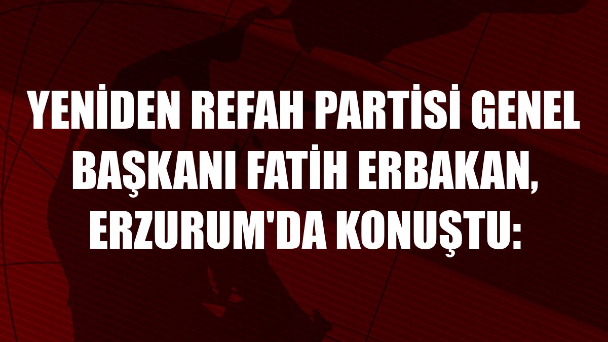 Yeniden Refah Partisi Genel Başkanı Fatih Erbakan, Erzurum'da konuştu: