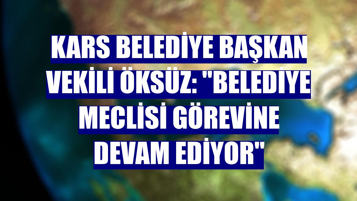 Kars Belediye Başkan Vekili Öksüz: "Belediye Meclisi görevine devam ediyor"