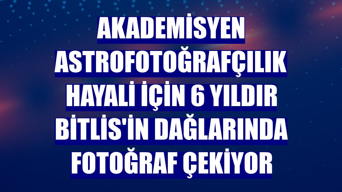Akademisyen astrofotoğrafçılık hayali için 6 yıldır Bitlis'in dağlarında fotoğraf çekiyor