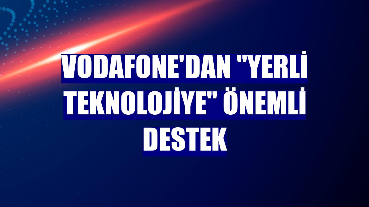 Vodafone'dan 'yerli teknolojiye' önemli destek