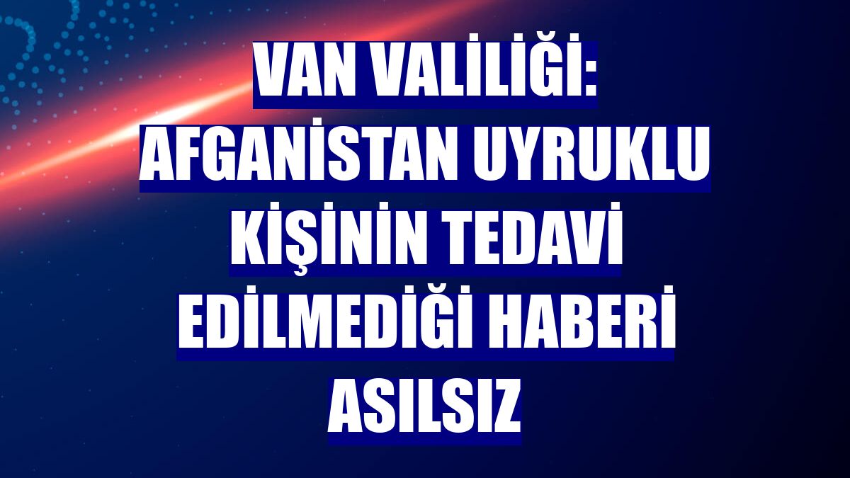 Van Valiliği: Afganistan uyruklu kişinin tedavi edilmediği haberi asılsız