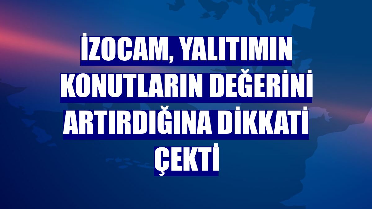 İzocam, yalıtımın konutların değerini artırdığına dikkati çekti