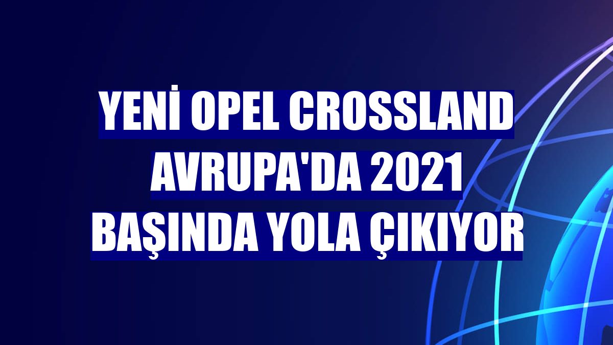 Yeni Opel Crossland Avrupa'da 2021 başında yola çıkıyor