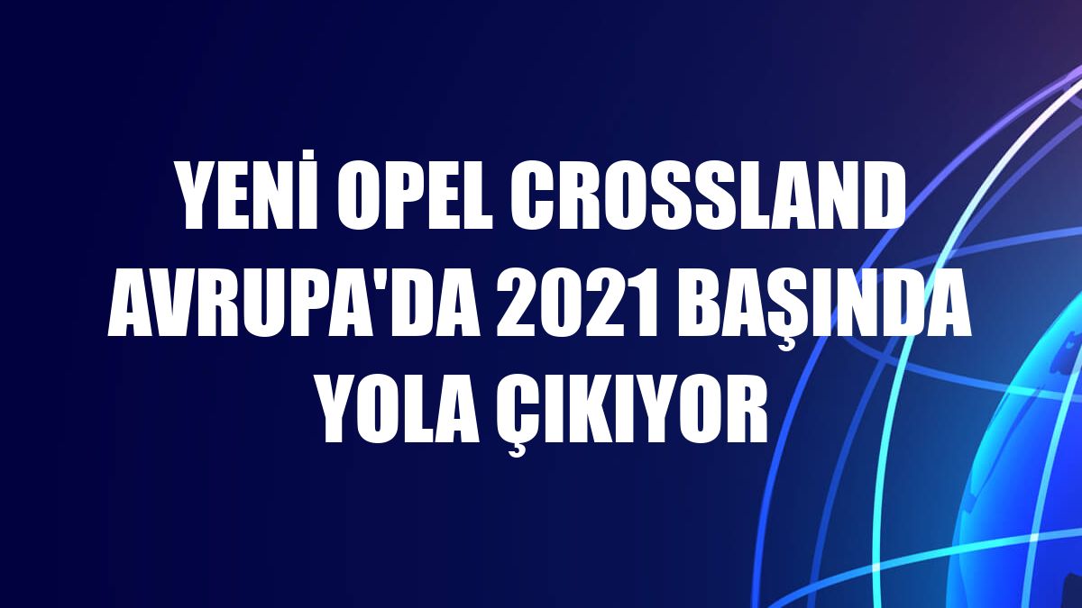 Yeni Opel Crossland Avrupa'da 2021 başında yola çıkıyor