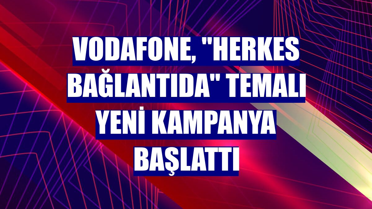 Vodafone, "Herkes Bağlantıda" temalı yeni kampanya başlattı