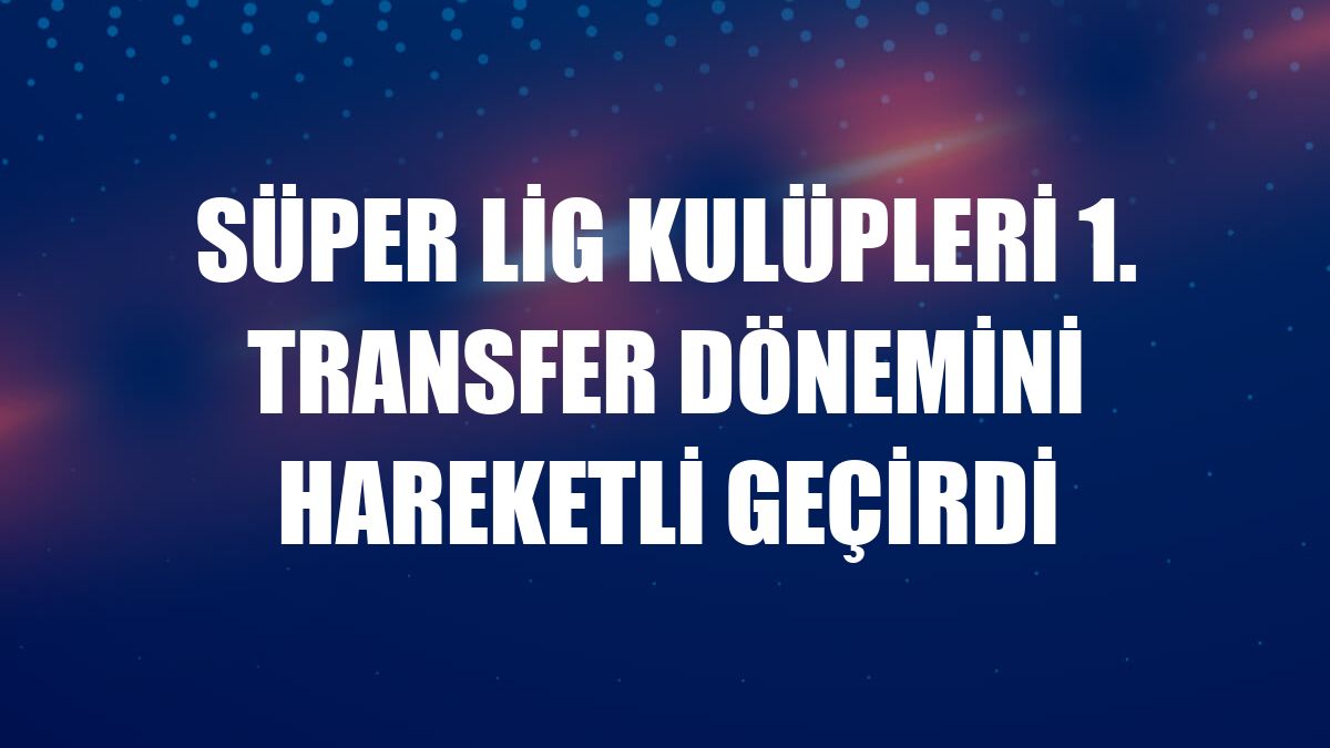 Süper Lig kulüpleri 1. transfer dönemini hareketli geçirdi