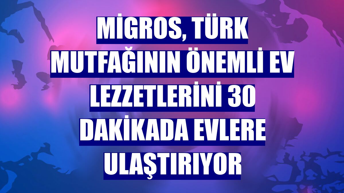 Migros, Türk mutfağının önemli ev lezzetlerini 30 dakikada evlere ulaştırıyor