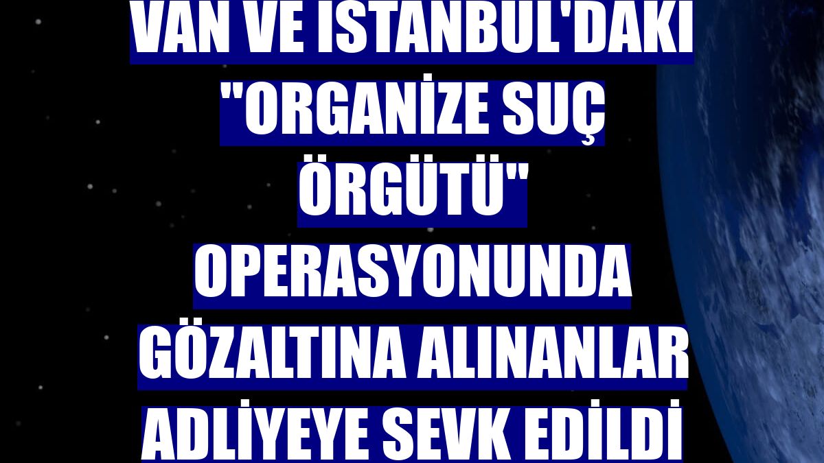 Van ve İstanbul'daki "organize suç örgütü" operasyonunda gözaltına alınanlar adliyeye sevk edildi