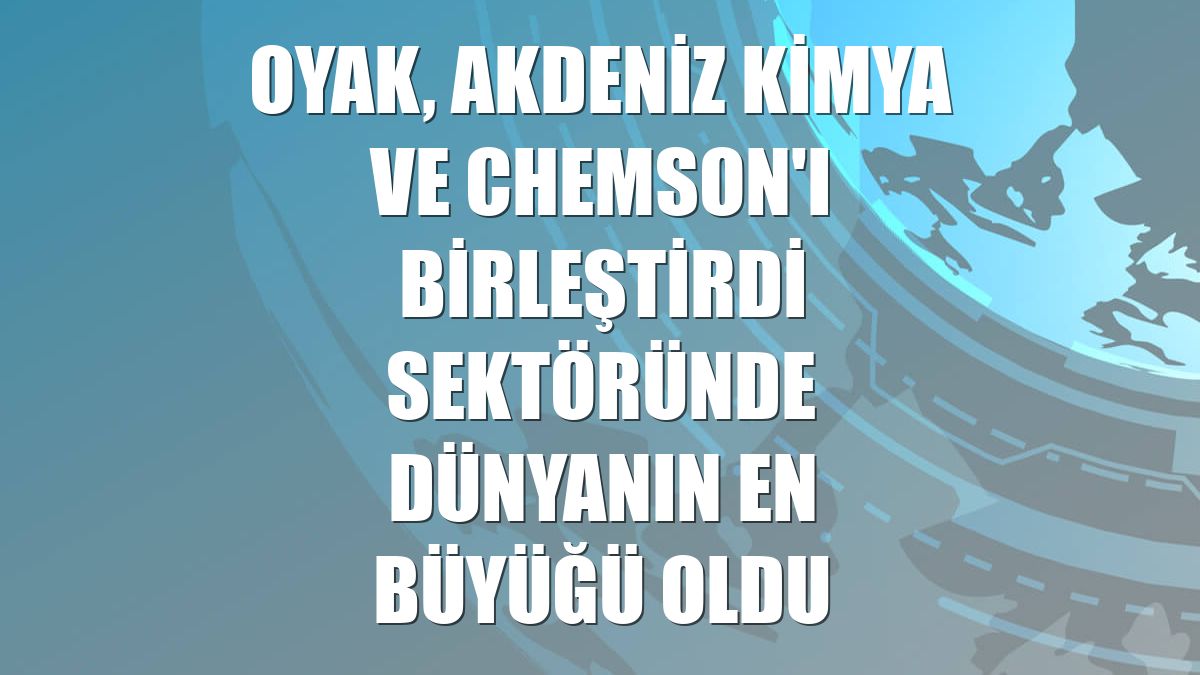 OYAK, Akdeniz Kimya ve Chemson'ı birleştirdi sektöründe dünyanın en büyüğü oldu