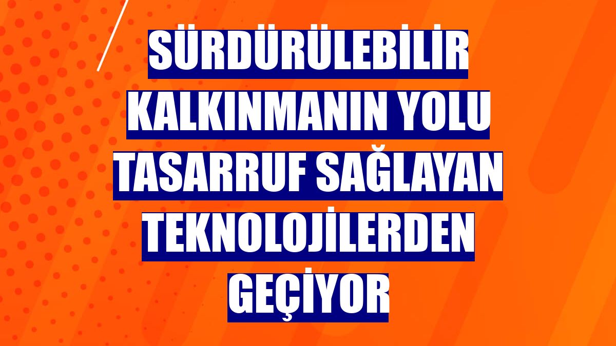 Sürdürülebilir kalkınmanın yolu tasarruf sağlayan teknolojilerden geçiyor